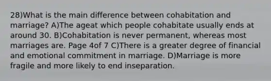 28)What is the main difference between cohabitation and marriage? A)The ageat which people cohabitate usually ends at around 30. B)Cohabitation is never permanent, whereas most marriages are. Page 4of 7 C)There is a greater degree of financial and emotional commitment in marriage. D)Marriage is more fragile and more likely to end inseparation.