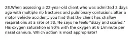 28.When assessing a 22-year-old client who was admitted 3 days ago with multiple rib fractures and pulmonary contusions after a motor vehicle accident, you find that the client has shallow respirations at a rate of 38. He says he feels "dizzy and scared." His oxygen saturation is 90% with the oxygen at 6 L/minute per nasal cannula. Which action is most appropriate?