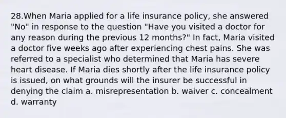 28.When Maria applied for a life insurance policy, she answered "No" in response to the question "Have you visited a doctor for any reason during the previous 12 months?" In fact, Maria visited a doctor five weeks ago after experiencing chest pains. She was referred to a specialist who determined that Maria has severe heart disease. If Maria dies shortly after the life insurance policy is issued, on what grounds will the insurer be successful in denying the claim a. misrepresentation b. waiver c. concealment d. warranty