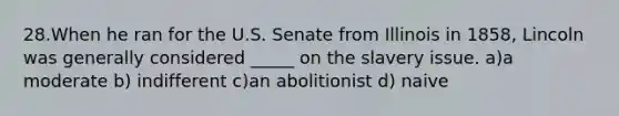 28.When he ran for the U.S. Senate from Illinois in 1858, Lincoln was generally considered _____ on the slavery issue. a)a moderate b) indifferent c)an abolitionist d) naive