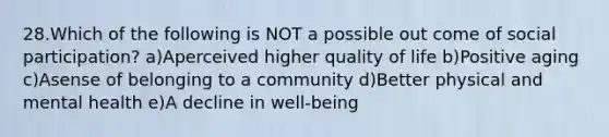 28.Which of the following is NOT a possible out come of social participation? a)Aperceived higher quality of life b)Positive aging c)Asense of belonging to a community d)Better physical and mental health e)A decline in well-being