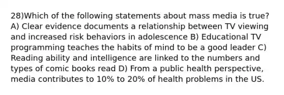 28)Which of the following statements about mass media is true? A) Clear evidence documents a relationship between TV viewing and increased risk behaviors in adolescence B) Educational TV programming teaches the habits of mind to be a good leader C) Reading ability and intelligence are linked to the numbers and types of comic books read D) From a public health perspective, media contributes to 10% to 20% of health problems in the US.