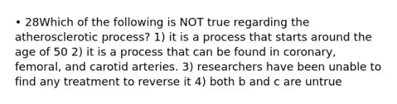 • 28Which of the following is NOT true regarding the atherosclerotic process? 1) it is a process that starts around the age of 50 2) it is a process that can be found in coronary, femoral, and carotid arteries. 3) researchers have been unable to find any treatment to reverse it 4) both b and c are untrue