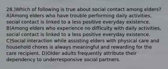 28.)Which of following is true about social contact among elders? A)Among elders who have trouble performing daily activities, social contact is linked to a less positive everyday existence. B)Among elders who experience no difficulty with daily activities, social contact is linked to a less positive everyday existence. C)Social interaction while assisting elders with physical care and household chores is always meaningful and rewarding for the care recipient. D)Older adults frequently attribute their dependency to underresponsive social partners.