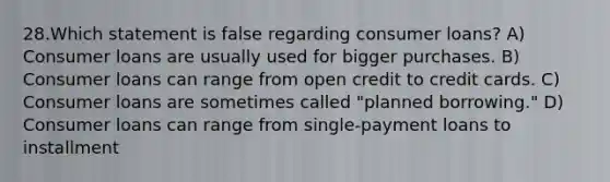 28.Which statement is false regarding consumer loans? A) Consumer loans are usually used for bigger purchases. B) Consumer loans can range from open credit to credit cards. C) Consumer loans are sometimes called "planned borrowing." D) Consumer loans can range from single-payment loans to installment