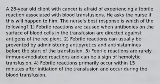 A 28-year old client with cancer is afraid of experiencing a febrile reaction associated with blood transfusions. He asks the nurse if this will happen to him. The nurse's best response is which of the following? 1) Febrile reactions are caused when antibodies on the surface of blood cells in the transfusion are directed against antigens of the recipient. 2) Febrile reactions can usually be prevented by administering antipyretics and antihistamines before the start of the transfusion. 3) Febrile reactions are rarely immune-mediated reactions and can be a sign of hemolytic transfusion. 4) Febrile reactions primarily occur within 15 minutes after initiation of the transfusion and occur during the blood transfusion.