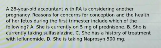 A 28-year-old accountant with RA is considering another pregnancy. Reasons for concerns for conception and the health of her fetus during the first trimester include which of the following? A. She is currently on 5 mg of prednisone. B. She is currently taking sulfasalazine. C. She has a history of treatment with leflunomide. D. She is taking Naprosyn 500 mg.