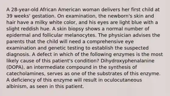 A 28-year-old African American woman delivers her first child at 39 weeks' gestation. On examination, the newborn's skin and hair have a milky white color, and his eyes are light blue with a slight reddish hue. A skin biopsy shows a normal number of epidermal and follicular melanocytes. The physician advises the parents that the child will need a comprehensive eye examination and genetic testing to establish the suspected diagnosis. A defect in which of the following enzymes is the most likely cause of this patient's condition? Dihydroxyphenalanine (DOPA), an intermediate compound in the synthesis of catecholamines, serves as one of the substrates of this enzyme. A deficiency of this enzyme will result in oculocutaneous albinism, as seen in this patient.