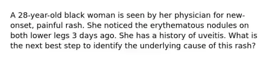 A 28-year-old black woman is seen by her physician for new-onset, painful rash. She noticed the erythematous nodules on both lower legs 3 days ago. She has a history of uveitis. What is the next best step to identify the underlying cause of this rash?