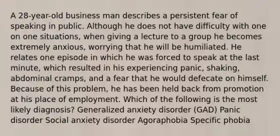 A 28-year-old business man describes a persistent fear of speaking in public. Although he does not have difficulty with one on one situations, when giving a lecture to a group he becomes extremely anxious, worrying that he will be humiliated. He relates one episode in which he was forced to speak at the last minute, which resulted in his experiencing panic, shaking, abdominal cramps, and a fear that he would defecate on himself. Because of this problem, he has been held back from promotion at his place of employment. Which of the following is the most likely diagnosis? Generalized anxiety disorder (GAD) Panic disorder Social anxiety disorder Agoraphobia Specific phobia