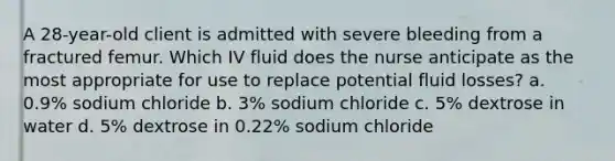 A 28-year-old client is admitted with severe bleeding from a fractured femur. Which IV fluid does the nurse anticipate as the most appropriate for use to replace potential fluid losses? a. 0.9% sodium chloride b. 3% sodium chloride c. 5% dextrose in water d. 5% dextrose in 0.22% sodium chloride