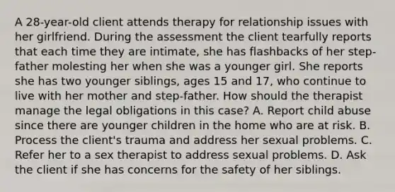 A 28-year-old client attends therapy for relationship issues with her girlfriend. During the assessment the client tearfully reports that each time they are intimate, she has flashbacks of her step-father molesting her when she was a younger girl. She reports she has two younger siblings, ages 15 and 17, who continue to live with her mother and step-father. How should the therapist manage the legal obligations in this case? A. Report child abuse since there are younger children in the home who are at risk. B. Process the client's trauma and address her sexual problems. C. Refer her to a sex therapist to address sexual problems. D. Ask the client if she has concerns for the safety of her siblings.