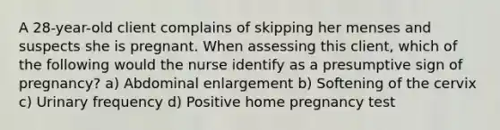 A 28-year-old client complains of skipping her menses and suspects she is pregnant. When assessing this client, which of the following would the nurse identify as a presumptive sign of pregnancy? a) Abdominal enlargement b) Softening of the cervix c) Urinary frequency d) Positive home pregnancy test