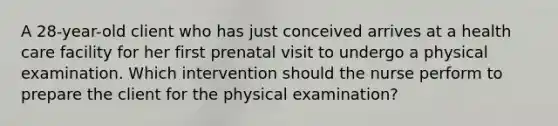 A 28-year-old client who has just conceived arrives at a health care facility for her first prenatal visit to undergo a physical examination. Which intervention should the nurse perform to prepare the client for the physical examination?