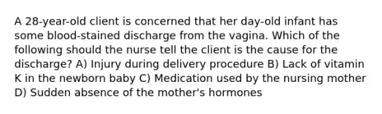 A 28-year-old client is concerned that her day-old infant has some blood-stained discharge from the vagina. Which of the following should the nurse tell the client is the cause for the discharge? A) Injury during delivery procedure B) Lack of vitamin K in the newborn baby C) Medication used by the nursing mother D) Sudden absence of the mother's hormones