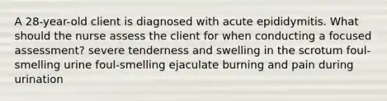 A 28-year-old client is diagnosed with acute epididymitis. What should the nurse assess the client for when conducting a focused assessment? severe tenderness and swelling in the scrotum foul-smelling urine foul-smelling ejaculate burning and pain during urination