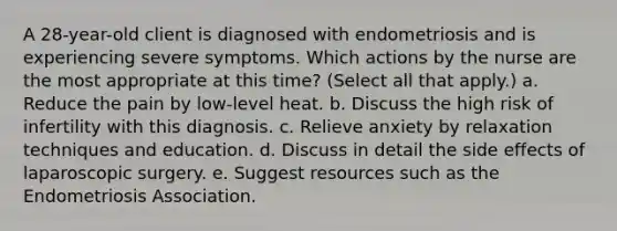 A 28-year-old client is diagnosed with endometriosis and is experiencing severe symptoms. Which actions by the nurse are the most appropriate at this time? (Select all that apply.) a. Reduce the pain by low-level heat. b. Discuss the high risk of infertility with this diagnosis. c. Relieve anxiety by relaxation techniques and education. d. Discuss in detail the side effects of laparoscopic surgery. e. Suggest resources such as the Endometriosis Association.