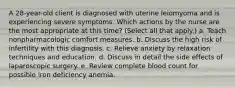 A 28-year-old client is diagnosed with uterine leiomyoma and is experiencing severe symptoms. Which actions by the nurse are the most appropriate at this time? (Select all that apply.) a. Teach nonpharmacologic comfort measures. b. Discuss the high risk of infertility with this diagnosis. c. Relieve anxiety by relaxation techniques and education. d. Discuss in detail the side effects of laparoscopic surgery. e. Review complete blood count for possible iron deficiency anemia.