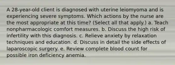 A 28-year-old client is diagnosed with uterine leiomyoma and is experiencing severe symptoms. Which actions by the nurse are the most appropriate at this time? (Select all that apply.) a. Teach nonpharmacologic comfort measures. b. Discuss the high risk of infertility with this diagnosis. c. Relieve anxiety by relaxation techniques and education. d. Discuss in detail the side effects of laparoscopic surgery. e. Review complete blood count for possible iron deficiency anemia.