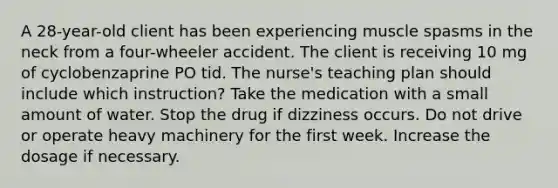 A 28-year-old client has been experiencing muscle spasms in the neck from a four-wheeler accident. The client is receiving 10 mg of cyclobenzaprine PO tid. The nurse's teaching plan should include which instruction? Take the medication with a small amount of water. Stop the drug if dizziness occurs. Do not drive or operate heavy machinery for the first week. Increase the dosage if necessary.