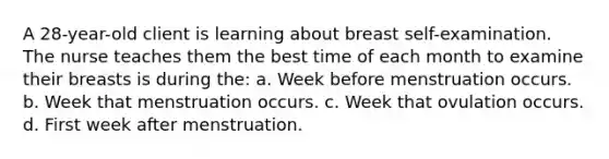 A 28-year-old client is learning about breast self-examination. The nurse teaches them the best time of each month to examine their breasts is during the: a. Week before menstruation occurs. b. Week that menstruation occurs. c. Week that ovulation occurs. d. First week after menstruation.