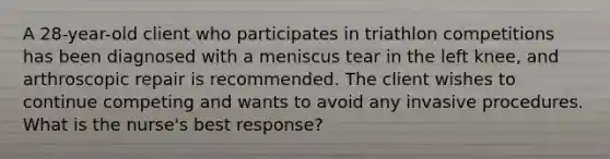 A 28-year-old client who participates in triathlon competitions has been diagnosed with a meniscus tear in the left knee, and arthroscopic repair is recommended. The client wishes to continue competing and wants to avoid any invasive procedures. What is the nurse's best response?