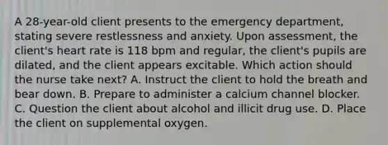 A 28-year-old client presents to the emergency department, stating severe restlessness and anxiety. Upon assessment, the client's heart rate is 118 bpm and regular, the client's pupils are dilated, and the client appears excitable. Which action should the nurse take next? A. Instruct the client to hold the breath and bear down. B. Prepare to administer a calcium channel blocker. C. Question the client about alcohol and illicit drug use. D. Place the client on supplemental oxygen.