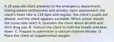 A 28-year-old client presents to the emergency department, stating severe restlessness and anxiety. Upon assessment, the client's heart rate is 118 bpm and regular, the client's pupils are dilated, and the client appears excitable. Which action should the nurse take next? A. Question the client about alcohol and illicit drug use. B. Instruct the client to hold the breath and bear down. C. Prepare to administer a calcium channel blocker. D. Place the client on supplemental oxygen.