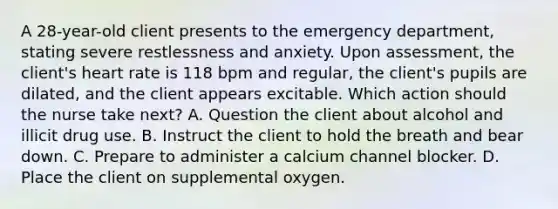 A 28-year-old client presents to the emergency department, stating severe restlessness and anxiety. Upon assessment, the client's heart rate is 118 bpm and regular, the client's pupils are dilated, and the client appears excitable. Which action should the nurse take next? A. Question the client about alcohol and illicit drug use. B. Instruct the client to hold the breath and bear down. C. Prepare to administer a calcium channel blocker. D. Place the client on supplemental oxygen.