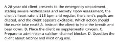 A 28-year-old client presents to the emergency department, stating severe restlessness and anxiety. Upon assessment, the client's heart rate is 118 bpm and regular, the client's pupils are dilated, and the client appears excitable. Which action should the nurse take next? A. Instruct the client to hold the breath and bear down. B. Place the client on supplemental oxygen. C. Prepare to administer a calcium channel blocker. D. Question the client about alcohol and illicit drug use.