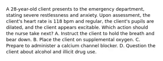 A 28-year-old client presents to the emergency department, stating severe restlessness and anxiety. Upon assessment, the client's heart rate is 118 bpm and regular, the client's pupils are dilated, and the client appears excitable. Which action should the nurse take next? A. Instruct the client to hold the breath and bear down. B. Place the client on supplemental oxygen. C. Prepare to administer a calcium channel blocker. D. Question the client about alcohol and illicit drug use.