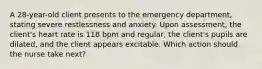 A 28-year-old client presents to the emergency department, stating severe restlessness and anxiety. Upon assessment, the client's heart rate is 118 bpm and regular, the client's pupils are dilated, and the client appears excitable. Which action should the nurse take next?