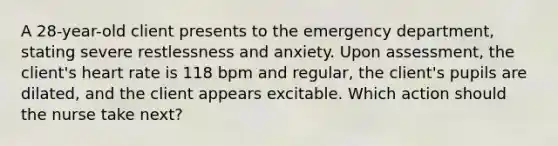 A 28-year-old client presents to the emergency department, stating severe restlessness and anxiety. Upon assessment, the client's heart rate is 118 bpm and regular, the client's pupils are dilated, and the client appears excitable. Which action should the nurse take next?