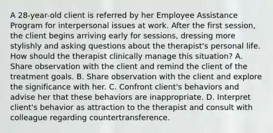 A 28-year-old client is referred by her Employee Assistance Program for interpersonal issues at work. After the first session, the client begins arriving early for sessions, dressing more stylishly and asking questions about the therapist's personal life. How should the therapist clinically manage this situation? A. Share observation with the client and remind the client of the treatment goals. B. Share observation with the client and explore the significance with her. C. Confront client's behaviors and advise her that these behaviors are inappropriate. D. Interpret client's behavior as attraction to the therapist and consult with colleague regarding countertransference.