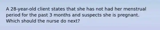 A 28-year-old client states that she has not had her menstrual period for the past 3 months and suspects she is pregnant. Which should the nurse do next?