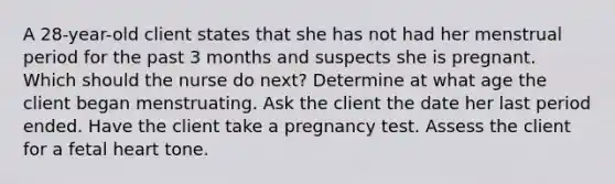 A 28-year-old client states that she has not had her menstrual period for the past 3 months and suspects she is pregnant. Which should the nurse do next? Determine at what age the client began menstruating. Ask the client the date her last period ended. Have the client take a pregnancy test. Assess the client for a fetal heart tone.