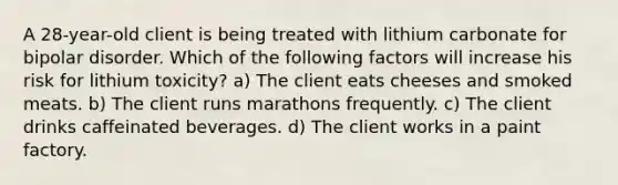 A 28-year-old client is being treated with lithium carbonate for bipolar disorder. Which of the following factors will increase his risk for lithium toxicity? a) The client eats cheeses and smoked meats. b) The client runs marathons frequently. c) The client drinks caffeinated beverages. d) The client works in a paint factory.