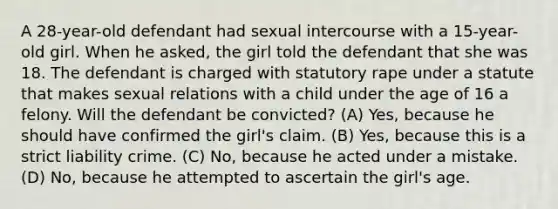 A 28-year-old defendant had sexual intercourse with a 15-year-old girl. When he asked, the girl told the defendant that she was 18. The defendant is charged with statutory rape under a statute that makes sexual relations with a child under the age of 16 a felony. Will the defendant be convicted? (A) Yes, because he should have confirmed the girl's claim. (B) Yes, because this is a strict liability crime. (C) No, because he acted under a mistake. (D) No, because he attempted to ascertain the girl's age.