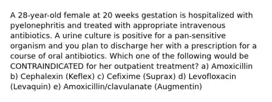 A 28-year-old female at 20 weeks gestation is hospitalized with pyelonephritis and treated with appropriate intravenous antibiotics. A urine culture is positive for a pan-sensitive organism and you plan to discharge her with a prescription for a course of oral antibiotics. Which one of the following would be CONTRAINDICATED for her outpatient treatment? a) Amoxicillin b) Cephalexin (Keflex) c) Cefixime (Suprax) d) Levofloxacin (Levaquin) e) Amoxicillin/clavulanate (Augmentin)