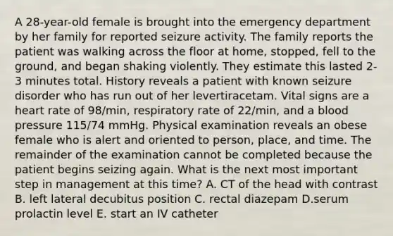 A 28-year-old female is brought into the emergency department by her family for reported seizure activity. The family reports the patient was walking across the floor at home, stopped, fell to the ground, and began shaking violently. They estimate this lasted 2-3 minutes total. History reveals a patient with known seizure disorder who has run out of her levertiracetam. Vital signs are a heart rate of 98/min, respiratory rate of 22/min, and a blood pressure 115/74 mmHg. Physical examination reveals an obese female who is alert and oriented to person, place, and time. The remainder of the examination cannot be completed because the patient begins seizing again. What is the next most important step in management at this time? A. CT of the head with contrast B. left lateral decubitus position C. rectal diazepam D.serum prolactin level E. start an IV catheter