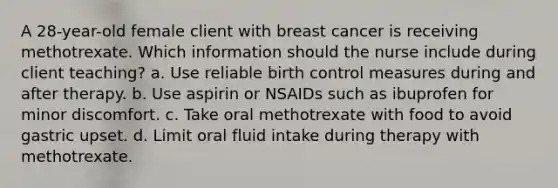 A 28-year-old female client with breast cancer is receiving methotrexate. Which information should the nurse include during client teaching? a. Use reliable birth control measures during and after therapy. b. Use aspirin or NSAIDs such as ibuprofen for minor discomfort. c. Take oral methotrexate with food to avoid gastric upset. d. Limit oral fluid intake during therapy with methotrexate.