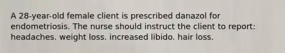 A 28-year-old female client is prescribed danazol for endometriosis. The nurse should instruct the client to report: headaches. weight loss. increased libido. hair loss.