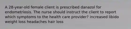 A 28-year-old female client is prescribed danazol for endometriosis. The nurse should instruct the client to report which symptoms to the health care provider? increased libido weight loss headaches hair loss