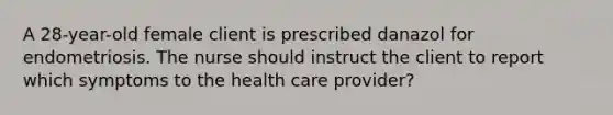 A 28-year-old female client is prescribed danazol for endometriosis. The nurse should instruct the client to report which symptoms to the health care provider?