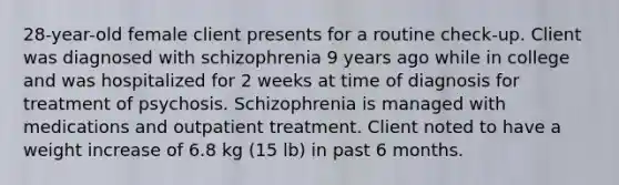 28-year-old female client presents for a routine check-up. Client was diagnosed with schizophrenia 9 years ago while in college and was hospitalized for 2 weeks at time of diagnosis for treatment of psychosis. Schizophrenia is managed with medications and outpatient treatment. Client noted to have a weight increase of 6.8 kg (15 lb) in past 6 months.