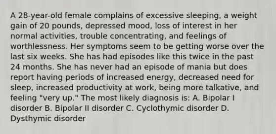 A 28-year-old female complains of excessive sleeping, a weight gain of 20 pounds, depressed mood, loss of interest in her normal activities, trouble concentrating, and feelings of worthlessness. Her symptoms seem to be getting worse over the last six weeks. She has had episodes like this twice in the past 24 months. She has never had an episode of mania but does report having periods of increased energy, decreased need for sleep, increased productivity at work, being more talkative, and feeling "very up." The most likely diagnosis is: A. Bipolar I disorder B. Bipolar II disorder C. Cyclothymic disorder D. Dysthymic disorder