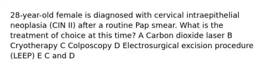 28-year-old female is diagnosed with cervical intraepithelial neoplasia (CIN II) after a routine Pap smear. What is the treatment of choice at this time? A Carbon dioxide laser B Cryotherapy C Colposcopy D Electrosurgical excision procedure (LEEP) E C and D