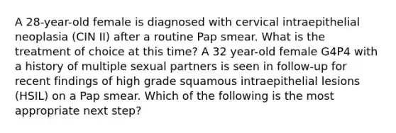 A 28-year-old female is diagnosed with cervical intraepithelial neoplasia (CIN II) after a routine Pap smear. What is the treatment of choice at this time? A 32 year-old female G4P4 with a history of multiple sexual partners is seen in follow-up for recent findings of high grade squamous intraepithelial lesions (HSIL) on a Pap smear. Which of the following is the most appropriate next step?