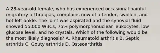 A 28-year-old female, who has experienced occasional painful migratory arthralgias, complains now of a tender, swollen, and hot left ankle. The joint was aspirated and the synovial fluid showed 55,000 WBCs, 75% polymorphonuclear leukocytes, low glucose level, and no crystals. Which of the following would be the most likely diagnosis? A. Rheumatoid arthritis B. Septic arthritis C. Gouty arthritis D. Osteoarthritis