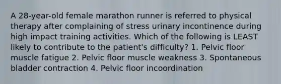 A 28-year-old female marathon runner is referred to physical therapy after complaining of stress urinary incontinence during high impact training activities. Which of the following is LEAST likely to contribute to the patient's difficulty? 1. Pelvic floor muscle fatigue 2. Pelvic floor muscle weakness 3. Spontaneous bladder contraction 4. Pelvic floor incoordination